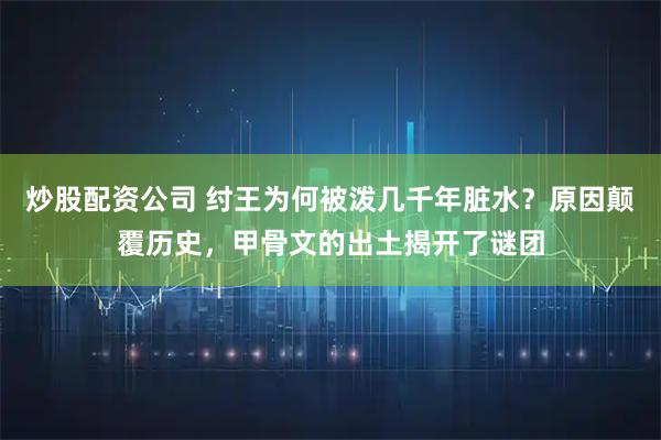 炒股配资公司 纣王为何被泼几千年脏水？原因颠覆历史，甲骨文的出土揭开了谜团